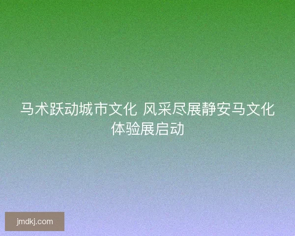 马术跃动城市文化 风采尽展静安马文化体验展启动