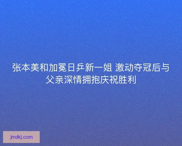 张本美和加冕日乒新一姐 激动夺冠后与父亲深情拥抱庆祝胜利