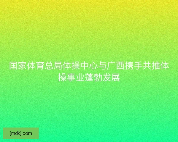 国家体育总局体操中心与广西携手共推体操事业蓬勃发展