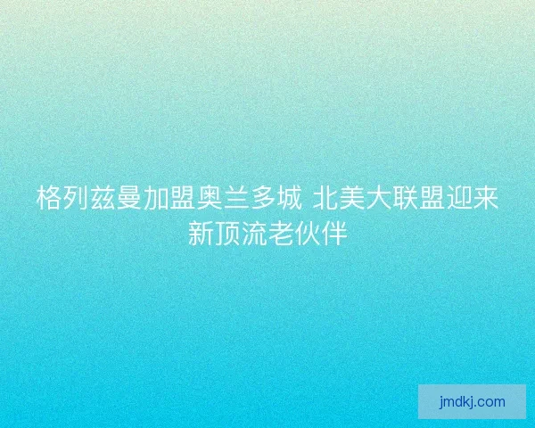 格列兹曼加盟奥兰多城 北美大联盟迎来新顶流老伙伴