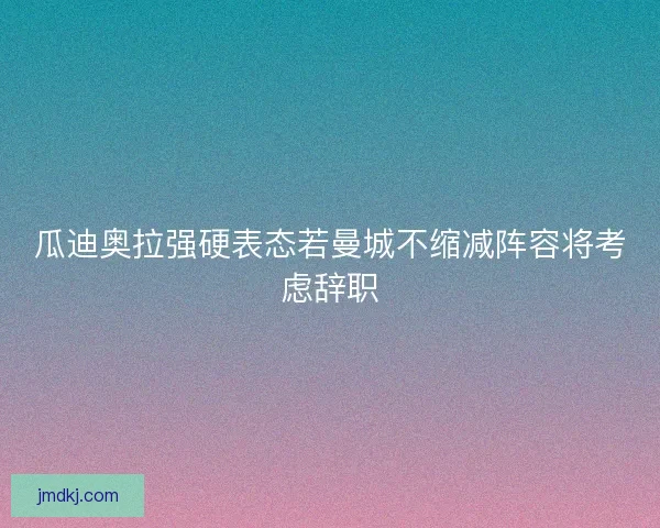 瓜迪奥拉强硬表态若曼城不缩减阵容将考虑辞职
