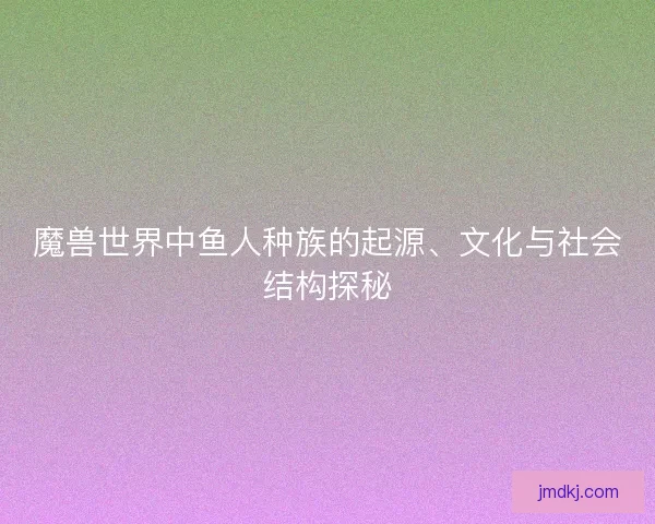 魔兽世界中鱼人种族的起源、文化与社会结构探秘
