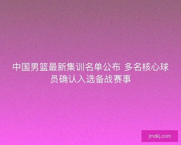 中国男篮最新集训名单公布 多名核心球员确认入选备战赛事